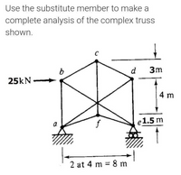 Use the substitute member to make a
complete analysis of the complex truss
shown.
d
3m
25kN
4 m
e1.5 m
a.
2 at 4 m = 8 m
%3D
