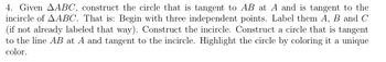 4. Given AABC, construct the circle that is tangent to AB at A and is tangent to the
incircle of AABC. That is: Begin with three independent points. Label them A, B and C
(if not already labeled that way). Construct the incircle. Construct a circle that is tangent
to the line AB at A and tangent to the incircle. Highlight the circle by coloring it a unique
color.