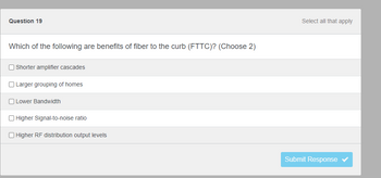 Question 19
Which of the following are benefits of fiber to the curb (FTTC)? (Choose 2)
Shorter amplifier cascades
Larger grouping of homes
Lower Bandwidth
Higher Signal-to-noise ratio
Higher RF distribution output levels
Select all that apply
Submit Response