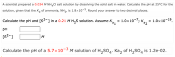 A scientist prepared a 0.034 M NH 4 Cl salt solution by dissolving the solid salt in water. Calculate the pH at 25°C for the
solution, given that the K of ammonia, NH 3, is 1.8×10−5. Round your answer to two decimal places.
1
Каг
Calculate the pH and [S²¯] in a 0.21 M H2S solution. Assume K₂, = 1.0×107; Ka₂ = 1.0×10-19.
pH
[s²-]
M
Calculate the pH of a 5.7 × 10-³ M solution of H2SO4. Ka2 of H2SO4 is 1.2e-02.