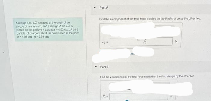A charge 5.02 nC is placed at the origin of an
xy-coordinate system, and a charge-1.97 nC is
placed on the positive x-axis at 4.03 cm. A third
particle, of charge 5.96 nC is now placed at the point
2=4.03 cm, y 2.98 cm.
Part A
Find the x-component of the total force exerted on the third charge by the other two.
F, =
Part B
S.M.
N
Find the y-component of the total force exerted on the third charge by the other two
N
15