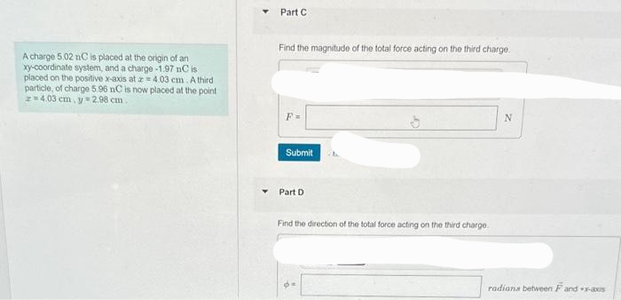 A charge 5.02 nC is placed at the origin of an
xy-coordinate system, and a charge -1.97 nC is
placed on the positive x-axis at 4.03 cm. A third
particle, of charge 5.96 nC is now placed at the point
z=4.03 cm, y = 2.98 cm.
Part C
Find the magnitude of the total force acting on the third charge.
F=
Submit
Part D
Find the direction of the total force acting on the third charge.
N
radians between F and +x-axis
