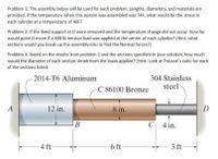 Problem 1: The assembly below will be used for each problem. Lengths, diameters, and materials are
provided. If the temperature when this system was assembled was 74F, what would be the stress in
each cylinder at a temperature of 40F?
Problem 2: If the fixed support at D were removed and the temperature change did not occur, how far
would point D move if a 400 lb tension load was applied at the center of each cylinder? (Hint: what
sections would you break up the assembly into to find the Normal forces?)
Problem 3: Based on the results from problem 2 and the sections specified in your solution, how much
would the diameter of each section shrink from the loads applied? (Hint: Look at Poisson's ratio for each
of the sections listed.
304 Stainless
steel
2014-T6 Aluminum
C 86100 Bronze
A
12 in.
8 in.
D
В
C 4 in.
4 ft
6 ft
3 ft
