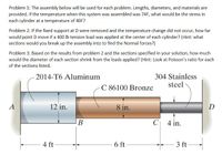 Problem 1: The assembly below will be used for each problem. Lengths, diameters, and materials are
provided. If the temperature when this system was assembled was 74F, what would be the stress in
each cylinder at a temperature of 40F?
Problem 2: If the fixed support at D were removed and the temperature change did not occur, how far
would point D move if a 400 lb tension load was applied at the center of each cylinder? (Hint: what
sections would you break up the assembly into to find the Normal forces?)
Problem 3: Based on the results from problem 2 and the sections specified in your solution, how much
would the diameter of each section shrink from the loads applied? (Hint: Look at Poisson's ratio for each
of the sections listed.
304 Stainless
steel
2014-T6 Aluminum
C 86100 Bronze
A
12 in.
8 in.
D
В
C| 4 in.
4 ft
6 ft
3 ft
