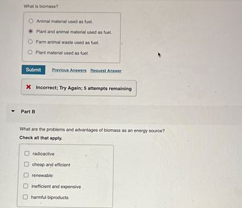 What is biomass?
Animal material used as fuel.
Plant and animal material used as fuel.
Farm animal waste used as fuel.
Plant material used as fuel.
Submit Previous Answers Request Answer
× Incorrect; Try Again; 5 attempts remaining
Part B
What are the problems and advantages of biomass as an energy source?
Check all that apply.
radioactive
cheap and efficient
renewable
inefficient and expensive
harmful biproducts