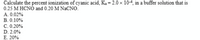 Calculate the percent ionization of cyanic acid, Ka = 2.0 x 104, in a buffer solution that is
0.25 M HCNO and 0.20 M NaCNO.
A. 0.02%
B. 0.10%
C. 0.20%
D. 2.0%
E. 20%
