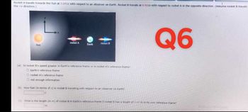 Rocket A travels towards the Sun at 0.691c with respect to an observer on Earth. Rocket B travels at 0.933c with respect to rocket A in the opposite direction. (Assume rocket B travels
the +x direction.)
Sun
rocket A
Earth
m
rocket B
(a) Is rocket B's speed greater in Earth's reference frame or in rocket A's reference frame?
O Earth's reference frame
Orocket A's reference frame
O not enough information
(b) How fast (in terms of c) is rocket B traveling with respect to an observer on Earth?
Q6
(c) What is the length (in m) of rocket B in Earth's reference frame if rocket B has a length of 4,68 m in its own reference frame?