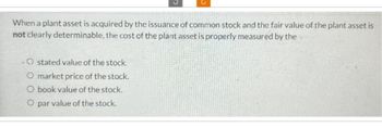 When a plant asset is acquired by the issuance of common stock and the fair value of the plant asset is
not clearly determinable, the cost of the plant asset is properly measured by the
Ostated value of the stock.
O market price of the stock.
O book value of the stock.
O par value of the stock.