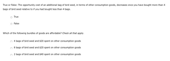 True or False: The opportunity cost of an additional bag of bird seed, in terms of other consumption goods, decreases once you have bought more than 4
bags of bird seed relative to if you had bought less than 4 bags.
True
False
Which of the following bundles of goods are affordable? Check all that apply.
4 bags of bird seed and $20 spent on other consumption goods
8 bags of bird seed and $20 spent on other consumption goods
2 bags of bird seed and $40 spent on other consumption goods