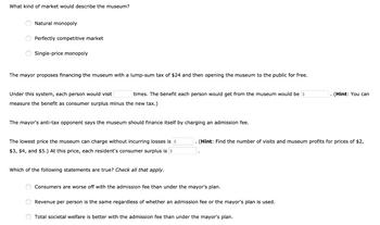 What kind of market would describe the museum?
Natural monopoly
Perfectly competitive market
Single-price monopoly
The mayor proposes financing the museum with a lump-sum tax of $24 and then opening the museum to the public for free.
Under this system, each person would visit
times. The benefit each person would get from the museum would be $
measure the benefit as consumer surplus minus the new tax.)
The mayor's anti-tax opponent says the museum should finance itself by charging an admission fee.
The lowest price the museum can charge without incurring losses is $
$3, $4, and $5.) At this price, each resident's consumer surplus is $
Which of the following statements are true? Check all that apply.
(Hint: Find the number of visits and museum profits for prices of $2,
Consumers are worse off with the admission fee than under the mayor's plan.
Revenue per person is the same regardless of whether an admission fee or the mayor's plan is used.
. (Hint: You can
Total societal welfare is better with the admission fee than under the mayor's plan.