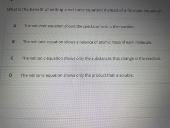 What is the benefit of writing a net ionic equation instead of a formula equation?
A
B
C
The net ionic equation shows the spectator ions in the reaction.
The net ionic equation shows a balance of atomic mass of each molecule.
The net ionic equation shows only the substances that change in the reaction.
The net ionic equation shows only the product that is soluble.