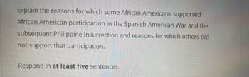 Explain the reasons for which some African Americans supported
African American participation in the Spanish-American War and the
subsequent Philippine Insurrection and reasons for which others did
not support that participation.
Respond in at least five sentences.