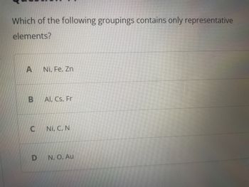 Which of the following groupings contains only representative
elements?
A
B
C
D
Ni, Fe, Zn
Al, Cs, Fr
Ni, C, N
N., O, Au