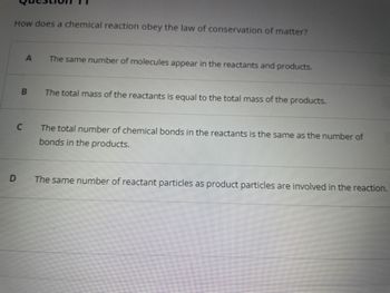 How does a chemical reaction obey the law of conservation of matter?
C
D
A
B
The same number of molecules appear in the reactants and products.
The total mass of the reactants is equal to the total mass of the products.
The total number of chemical bonds in the reactants is the same as the number of
bonds in the products.
The same number of reactant particles as product particles are involved in the reaction.