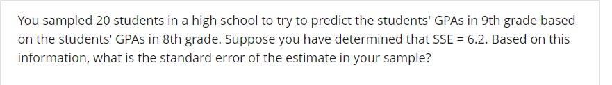 You sampled 20 students in a high school to try to predict the students' GPAs in 9th grade based
on the students' GPAs in 8th grade. Suppose you have determined that SSE = 6.2. Based on this
information, what is the standard error of the estimate in your sample?
