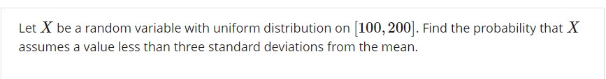 Let X be a random variable with uniform distribution on [100, 200]. Find the probability that X
assumes a value less than three standard deviations from the mean
