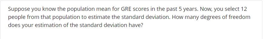 Suppose you know the population mean for GRE scores in the past 5 years. Now, you select 12
people from that population to estimate the standard deviation. How many degrees of freedom
does your estimation of the standard deviation have?
