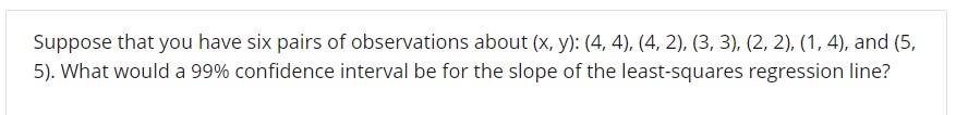 Suppose that you have six pairs of observations about (x, y): (4, 4), (4, 2), (3, 3), (2, 2), (1, 4), and (5,
5). What would a 99% confidence interval be for the slope of the least-squares regression line?
