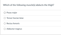 **Question:**  
Which of the following muscle(s) abducts the thigh?

**Options:**  
○ Psoas major  
○ Tensor fasciae latae  
○ Rectus femoris  
○ Adductor magnus  

**Explanation for Educational Context:**

This question assesses knowledge of muscular function, specifically related to thigh movement. 

- **Psoas major:** Primarily involved in hip flexion.
- **Tensor fasciae latae:** Involved in the abduction of the thigh.
- **Rectus femoris:** Part of the quadriceps, primarily a knee extender and hip flexor.
- **Adductor magnus:** Functions to adduct the thigh.

**Correct Answer:** Tensor fasciae latae

This information is crucial for understanding muscle roles in human anatomy, particularly in movements involving the lower limb.