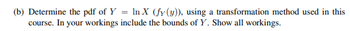 (b) Determine the pdf of Y = ln X (fy (y)), using a transformation method used in this
course. In your workings include the bounds of Y. Show all workings.