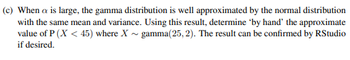 (c) When a is large, the gamma distribution is well approximated by the normal distribution
with the same mean and variance. Using this result, determine 'by hand' the approximate
value of P (X < 45) where X gamma(25, 2). The result can be confirmed by RStudio
if desired.