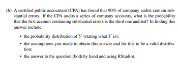 (b) A certified public accountant (CPA) has found that 90% of company audits contain sub-
stantial errors. If the CPA audits a series of company accounts, what is the probability
that the first account containing substantial errors is the third one audited? In finding this
answer include:
the probability distribution of Y (stating what Y is);
• the assumptions you made to obtain this answer and for this to be a valid distribu-
tion;
• the answer to the question (both by hand and using RStudio).