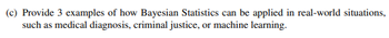 (c) Provide 3 examples of how Bayesian Statistics can be applied in real-world situations,
such as medical diagnosis, criminal justice, or machine learning.