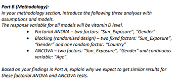 Part B (Methodology):
In your methodology section, introduce the following three analyses with
assumptions and models.
The response variable for all models will be vitamin D level.
Factorial ANOVA - two factors: "Sun_Exposure", "Gender"
Blocking (randomised design) - two fixed factors: "Sun_Exposure",
"Gender" and one random factor: "Country"
• ANCOVA - two factors: "Sun_Exposure", "Gender" and continuous
variable: "Age".
Based on your findings in Part A, explain why we expect to get similar results for
these factorial ANOVA and ANCOVA tests.