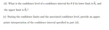 (d) What is the confidence level of a confidence interval for if its lower limit is and
the upper limit is ?
(e) Stating the confidence limits and the associated confidence level, provide an appro-
priate interpretation of the confidence interval specified in part (d).