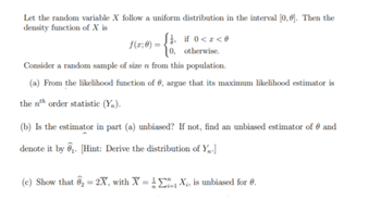 Let the random variable X follow a uniform distribution in the interval [0,0]. Then the
density function of X is
f(x;0)
S, if 0<x<0
0, otherwise.
Consider a random sample of size n from this population.
(a) From the likelihood function of , argue that its maximum likelihood estimator is
the nth order statistic (Y).
(b) Is the estimator in part (a) unbiased? If not, find an unbiased estimator of and
denote it by ₁. [Hint: Derive the distribution of Y₁.]
(c) Show that ₂ = 2X, with X = X₁, is unbiased for 0.