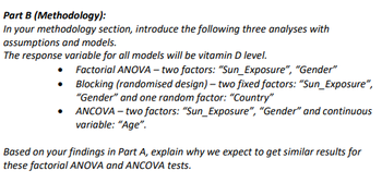 Part B (Methodology):
In your methodology section, introduce the following three analyses with
assumptions and models.
The response variable for all models will be vitamin D level.
•
Factorial ANOVA - two factors: "Sun_Exposure", "Gender"
Blocking (randomised design) - two fixed factors: "Sun_Exposure",
"Gender" and one random factor: "Country"
ANCOVA - two factors: "Sun_Exposure", "Gender" and continuous
variable: "Age".
Based on your findings in Part A, explain why we expect to get similar results for
these factorial ANOVA and ANCOVA tests.