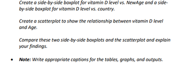 Create a side-by-side boxplot for vitamin D level vs. NewAge and a side-
by-side boxplot for vitamin D level vs. country.
Create a scatterplot to show the relationship between vitamin D level
and Age.
Compare these two side-by-side boxplots and the scatterplot and explain
your findings.
• Note: Write appropriate captions for the tables, graphs, and outputs.