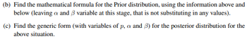 (b) Find the mathematical formula for the Prior distribution, using the information above and
below (leaving a and 3 variable at this stage, that is not substituting in any values).
(c) Find the generic form (with variables of p, a and 3) for the posterior distribution for the
above situation.