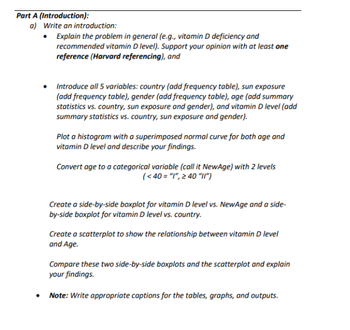 Part A (Introduction):
a) Write an introduction:
.
Explain the problem in general (e.g., vitamin D deficiency and
recommended vitamin D level). Support your opinion with at least one
reference (Harvard referencing), and
• Introduce all 5 variables: country (add frequency table), sun exposure
(add frequency table), gender (add frequency table), age (add summary
statistics vs. country, sun exposure and gender), and vitamin D level (add
summary statistics vs. country, sun exposure and gender).
Plot a histogram with a superimposed normal curve for both age and
vitamin D level and describe your findings.
Convert age to a categorical variable (call it NewAge) with 2 levels
(<40= "1", ≥ 40 "11")
Create a side-by-side boxplot for vitamin D level vs. NewAge and a side-
by-side boxplot for vitamin D level vs. country.
Create a scatterplot to show the relationship between vitamin D level
and Age.
Compare these two side-by-side boxplots and the scatterplot and explain
your findings.
Note: Write appropriate captions for the tables, graphs, and outputs.