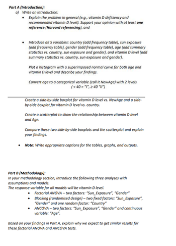 Part A (Introduction):
a) Write an introduction:
• Explain the problem in general (e.g., vitamin D deficiency and
recommended vitamin D level). Support your opinion with at least one
reference (Harvard referencing), and
Introduce all 5 variables: country (add frequency table), sun exposure
(add frequency table), gender (add frequency table), age (add summary
statistics vs. country, sun exposure and gender), and vitamin D level (add
summary statistics vs. country, sun exposure and gender).
Plot a histogram with a superimposed normal curve for both age and
vitamin D level and describe your findings.
Convert age to a categorical variable (call it NewAge) with 2 levels
(<40 = "1", ≥ 40 "11")
Create a side-by-side boxplot for vitamin D level vs. NewAge and a side-
by-side boxplot for vitamin D level vs. country.
Create a scatterplot to show the relationship between vitamin D level
and Age.
Compare these two side-by-side boxplots and the scatterplot and explain
your findings.
• Note: Write appropriate captions for the tables, graphs, and outputs.
Part B (Methodology):
In your methodology section, introduce the following three analyses with
assumptions and models.
The response variable for all models will be vitamin D level.
• Factorial ANOVA - two factors: "Sun_Exposure", "Gender"
•
Blocking (randomised design) - two fixed factors: "Sun_Exposure",
"Gender" and one random factor: "Country"
•
ANCOVA - two factors: "Sun_Exposure", "Gender" and continuous
variable: "Age".
Based on your findings in Part A, explain why we expect to get similar results for
these factorial ANOVA and ANCOVA tests.