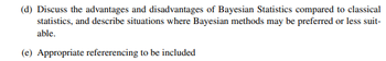 (d) Discuss the advantages and disadvantages of Bayesian Statistics compared to classical
statistics, and describe situations where Bayesian methods may be preferred or less suit-
able.
(e) Appropriate refererencing to be included