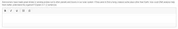 Astronomers have made great strides in sending probes out to other planets and moons in our solar system. If they were to find a living creature some place other than Earth, how could DNA analysis help
them better understand the organism? Explain in 1-2 sentences.
B I
U
!!!