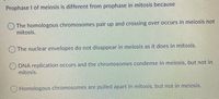 Prophase I of meiosis is different from prophase in mitosis because
The homologous chromosomes pair up and crossing over occurs in meiosis not
mitosis.
The nuclear envelopes do not disappear in meiosis as it does in mitosis.
DNA replication occurs and the chromosomes condense in meiosis, but not in
mitosis.
OHomologous chromosomes are pulled apart in mitosis, but not in meiosis.
