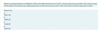 William recently bought an old Mazda CX5 for $14,888 and financed it at 8% compounded semi-annually. If he wants to pay
off the debt in three years by making payments at the end of each month. How much will he need to pay each month?
Select one:
a.
$367.28
b.
$466.54
C.
$368.00
d.
$465.64