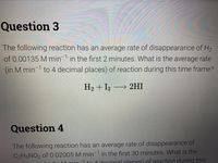 Question 3
The following reaction has an average rate of disappearance of Hz
of 0.00135 M min in the first 2 minutes. What is the average rate
(in M min 1 to 4 decimal places) of reaction during this time frame?
H2 + I2 → 2HI
Question 4
The following reaction has an average rate of disappearance of
C2H5NO2 of 0.02005 M min in the first 30 minutes. What is the
to 1 docimal nlaces) of reaction during this
