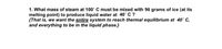 1. What mass of steam at 100° C must be mixed with 96 grams of ice (at its
melting point) to produce liquid water at 40' C ?
{That is, we want the entire system to reach thermal equilibrium at 40° C,
and everything to be in the liquid phase.}
