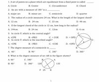 1. A set of points on a plane which are equidistant from a fixed point is called
A. Circle
B. Center
C. Circumference
D. Chord
2. An arc with a measure of 180°is a
A. major arc
B. minor arc
C. semicircle
D. quarter
3. The radius of a circle measures 24 cm. What is the length of the largest chord?
А. 12 сm.
В. 24 ст.
С. 23 ст.
D. 48 cm.
4. If the longest chord of the circle is 12 cm, how long is the radius?
A. 144cm.
В. 24 ст
С. 12сm
D. 6 cm
5. In circle P, which is the central angle?
С. < СОЕ
D. < OFD
В. «РЕО
6. In circle P, which is the inscribed angle?
В. «РЕО
А. «СРЕ
А. <СРЕ
С. «СОЕ
D. <OFD
7. The degree measure of a semicircle is
В. 90°
E
А. 60°
C. 180°
D. 360°
8. What is the degree measure of arc AR in the figure shown?
A. 60°
С. 180°
R
A
В. 90°
D. 360°
120
135
F 25 E
1.
