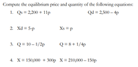 Compute the equilibrium price and quantity of the following equations:
1. Qs = 2,200 + 11p
Qd = 2,500 – 4p
2. Xd = 5-p
Xs = p
3. Q = 10 – 1/2p
Q = 8 + 1/4p
4. X= 150,000 + 300p X= 210,000 – 150p
