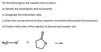 Do the following for the reaction shown below:
a) Identify the electrophile and nucleophile
b) Designate the elementary step
c) Draw the curved arrows to show electron movement and predict the product(s)
d) Predict which side of the reaction is favored and explain why
H3C-o
+
