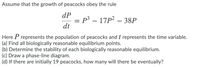 Assume that the growth of peacocks obey the rule
dP
p3 – 17P² – 38P
dt
Here P represents the population of peacocks and t represents the time variable.
(a) Find all biologically reasonable equilibrium points.
(b) Determine the stability of each biologically reasonable equilibrium.
(c) Draw a phase-line diagram.
(d) If there are initially 19 peacocks, how many will there be eventually?
