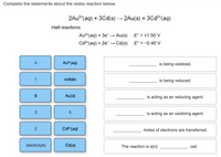 Complete the statements about the redox reaction below.
2Au**(aq) + 3Cd(s) → 2Au(s) + 30Cd²*(aq)
Half-reactions:
Au3+(aq) + 3e-
Au(s)
E° = +1.50 V
Cd2*(aq) + 2e-
Cd(s)
E° = -0.40 V
Aus (aq)
is being oxidized.
voltaic
is being reduced.
Au(s)
is acting as an reducing agent.
3
5
is acting as an oxidizing agent.
2
Cd2 (aq)
moles of electrons are transferred.
electrolytic
Cd(s)
The reaction is a(n)
cell.
LO
