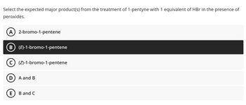 **Select the expected major product(s) from the treatment of 1-pentyne with 1 equivalent of HBr in the presence of peroxides.**

Options:
- **A:** 2-bromo-1-pentene
- **B:** (E)-1-bromo-1-pentene
- **C:** (Z)-1-bromo-1-pentene
- **D:** A and B
- **E:** B and C

The selected answer is **B:** (E)-1-bromo-1-pentene. 

In an educational context, the treatment of alkynes with HBr in the presence of peroxides leads to anti-Markovnikov addition, favoring the formation of alkenes with bromine at the less substituted carbon. The presence of peroxides causes this reaction to proceed via a radical mechanism.