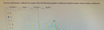 Give the stoichiometric coefficient for oxygen when the following equation is balanced using the lowest, whole-number coefficients.
C3H8O()+
O₂(g) →
CO₂(g) +
H₂O()
09
O 5
07
O 10
3