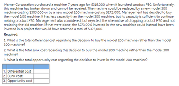 Warner Corporation purchased a machine 7 years ago for $315,000 when it launched product P50. Unfortunately,
this machine has broken down and cannot be repaired. The machine could be replaced by a new model 300
machine costing $303,000 or by a new model 200 machine costing $273,000. Management has decided to buy
the model 200 machine. It has less capacity than the model 300 machine, but its capacity is sufficient to continue
making product P50. Management also considered, but rejected, the alternative of dropping product P50 and not
replacing the old machine. If that were done, the $273,000 invested in the new machine could instead have been
invested in a project that would have returned a total of $373,000.
Required:
1. What is the total differential cost regarding the decision to buy the model 200 machine rather than the model
300 machine?
2. What is the total sunk cost regarding the decision to buy the model 200 machine rather than the model 300
machine?
3. What is the total opportunity cost regarding the decision to invest in the model 200 machine?
1. Differential cost
2. Sunk cost
3. Opportunity cost