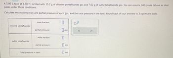 A 5.00 L tank at 4.58 °C is filled with 15.2 g of chlorine pentafluoride gas and 7.62 g of sulfur tetrafluoride gas. You can assume both gases behave as ideal
gases under these conditions.
Calculate the mole fraction and partial pressure of each gas, and the total pressure in the tank. Round each of your answers to 3 significant digits.
chlorine pentafluoride
sulfur tetrafluoride
mole fraction:
partial pressure:
mole fraction:
partial pressure:
Total pressure in tank:
atm
0
atm
aum
0
x10
X
S